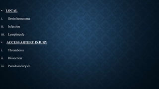 • LOCAL
i. Groin hematoma
ii. Infection
iii. Lymphocele
• ACCESS ARTERY INJURY
i. Thrombosis
ii. Dissection
iii. Pseudoaneurysm
 