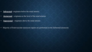 • Infrarenal– originates below the renal arteries
• Juxtarenal – originates at the level of the renal arteries
• Suprarenal – originates above the renal arteries
• Majority of Endovascular aneurysm repairs are performed on the Infrarenal aneurysm
 