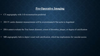 • CT angiography with 3-D reconstruction preferred
• 2D CT- aortic diameter measurements will be overestimated if the aorta is Angulated
• DSA cannot evaluate the True lumen diameter, extent of thrombus, plaque, or degree of calcification
• MR angiography fails to depict vessel wall calcification, which has implications for vascular access
Pre-Operative Imaging
 