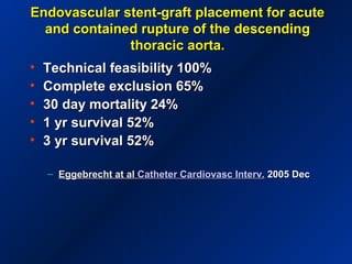 Endovascular stent-graft placement for acuteEndovascular stent-graft placement for acute
and contained rupture of the descendingand contained rupture of the descending
thoracic aorta.thoracic aorta.
• Technical feasibility 100%Technical feasibility 100%
• Complete exclusion 65%Complete exclusion 65%
• 30 day mortality 24%30 day mortality 24%
• 1 yr survival 52%1 yr survival 52%
• 3 yr survival 52%3 yr survival 52%
– Eggebrecht at alEggebrecht at al Catheter Cardiovasc Interv.Catheter Cardiovasc Interv. 2005 Dec2005 Dec
 