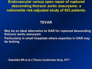 Endovascular versus open repair of rupturedEndovascular versus open repair of ruptured
descending thoracic aortic aneurysms: adescending thoracic aortic aneurysms: a
nationwide risk-adjusted study of 923 patients.nationwide risk-adjusted study of 923 patients.
TEVARTEVAR
• May be an ideal alternative to OAR for ruptured descendingMay be an ideal alternative to OAR for ruptured descending
thoracic aortic aneurysmthoracic aortic aneurysm
• Particularly in small hospitals where expertise in OAR mayParticularly in small hospitals where expertise in OAR may
be lackingbe lacking
– Gopaldas RR et al J Thorac Cardiovasc Surg.Gopaldas RR et al J Thorac Cardiovasc Surg. 20112011
 