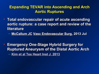 Expanding TEVAR into Ascending and ArchExpanding TEVAR into Ascending and Arch
Aortic RupturesAortic Ruptures
• TTotal endovascular repair of acute ascendingotal endovascular repair of acute ascending
aortic rupture: a case report and review of theaortic rupture: a case report and review of the
literatureliterature
– McCallum JCMcCallum JC Vasc Endovascular Surg.Vasc Endovascular Surg. 2013 Jul2013 Jul
• Emergency One-Stage Hybrid Surgery forEmergency One-Stage Hybrid Surgery for
Ruptured Aneurysm of the Distal Aortic ArchRuptured Aneurysm of the Distal Aortic Arch
– Kim et al Tex Heart Inst J. 2013Kim et al Tex Heart Inst J. 2013
 