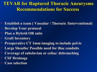 TEVAR for Ruptured Thoracic AneurysmsTEVAR for Ruptured Thoracic Aneurysms
Recommendations for SuccessRecommendations for Success
• Establish a team ( Vascular / Thoracic /Interventional)Establish a team ( Vascular / Thoracic /Interventional)
• Develop Your protocolDevelop Your protocol
• Plan a Hybrid OR suitePlan a Hybrid OR suite
• Graft InventoryGraft Inventory
• Preoperative CT 1mm imaging to include pelvisPreoperative CT 1mm imaging to include pelvis
• Large Sheaths/ Possible need for iliac conduitsLarge Sheaths/ Possible need for iliac conduits
• Coverage of subclavian or celiac/ debranchingCoverage of subclavian or celiac/ debranching
• CSF DrainageCSF Drainage
• Case selectionCase selection
 