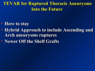 TEVAR for Ruptured Thoracic AneurysmsTEVAR for Ruptured Thoracic Aneurysms
Into the FutureInto the Future
• Here to stayHere to stay
• Hybrid Approach to include Ascending andHybrid Approach to include Ascending and
Arch aneurysms rupturesArch aneurysms ruptures
• Newer Off the Shelf GraftsNewer Off the Shelf Grafts
 