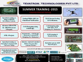 SUMMER TRAINING -2015
Industrial Oriented Trainings
Offices: Noida, Lucknow, Gorakhpur, Agra
Call: +91-9643314062,8130513508,9953109602,01204565405
Batches starting from May.
Visit : www.tevatrontech.com
Email: training@tevatrontech.com
Specialized training on
design of DRONE
Surveillance Systems.
Advance AVR+STM
32- ARM Processor
+Projects
AVR +Projects
Specialized training on
Emerging Technologies/IOT
– Internet of Things.
Robotics(Android Controlled
Robot+8 in One robot
system+Wireless Controlled.
Verilog/VHDL (RTL &
Functional Verification
VLSI System Verilog
& Verification.
CAD Designing using
Solid Edge.
CAD Designing using
Solid Edge+ PCB
Designing. For Mechanical
PCB Designing &
Manufacturing.
Embedded systems +DSP
Based Projects.
Robotics- Android Controlled
Robot+ 8 in one robot
systems+Wireless
Mechatronics – CAD Design
+ Electronic Control+PCB
Designing. For Mechanical
ALLIANCE PARTNERS and CUSTOMERS
** Project based trainings.
** Learn directly from Engineers.
** Learn on different tools.
** Scholarships/discounts available.
** Learn different Adv. Technologies.
 