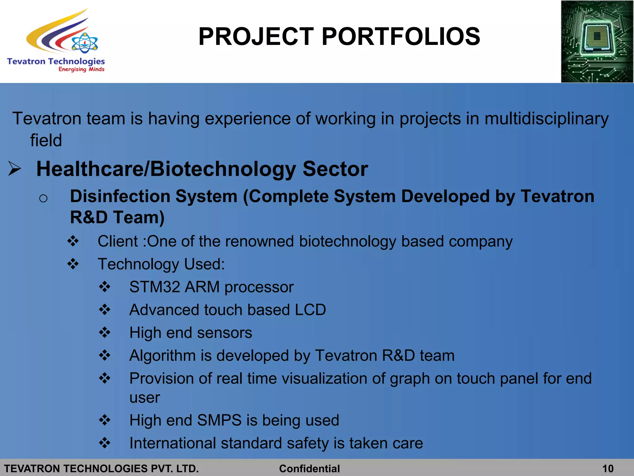 TEVATRON TECHNOLOGIES PVT. LTD. Confidential 10
PROJECT PORTFOLIOS
Tevatron team is having experience of working in projects in multidisciplinary
field
 Healthcare/Biotechnology Sector
o Disinfection System (Complete System Developed by Tevatron
R&D Team)
 Client :One of the renowned biotechnology based company
 Technology Used:
 STM32 ARM processor
 Advanced touch based LCD
 High end sensors
 Algorithm is developed by Tevatron R&D team
 Provision of real time visualization of graph on touch panel for end
user
 High end SMPS is being used
 International standard safety is taken care
 