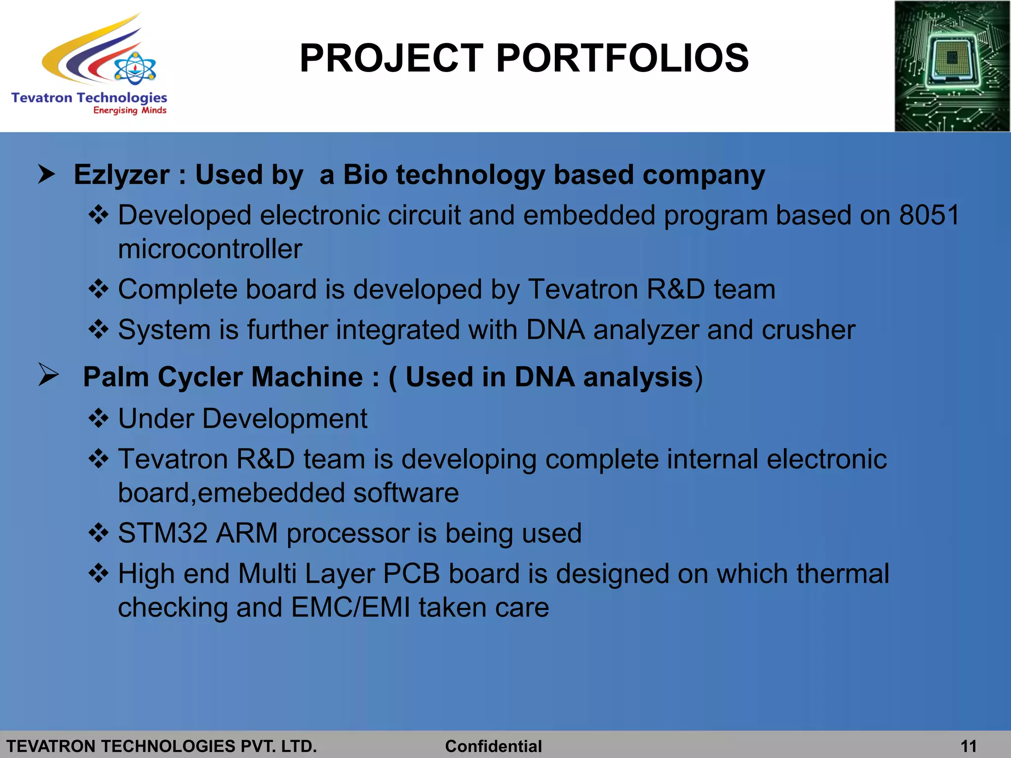 TEVATRON TECHNOLOGIES PVT. LTD. Confidential 11
 Ezlyzer : Used by a Bio technology based company
 Developed electronic circuit and embedded program based on 8051
microcontroller
 Complete board is developed by Tevatron R&D team
 System is further integrated with DNA analyzer and crusher
 Palm Cycler Machine : ( Used in DNA analysis)
 Under Development
 Tevatron R&D team is developing complete internal electronic
board,emebedded software
 STM32 ARM processor is being used
 High end Multi Layer PCB board is designed on which thermal
checking and EMC/EMI taken care
PROJECT PORTFOLIOS
 