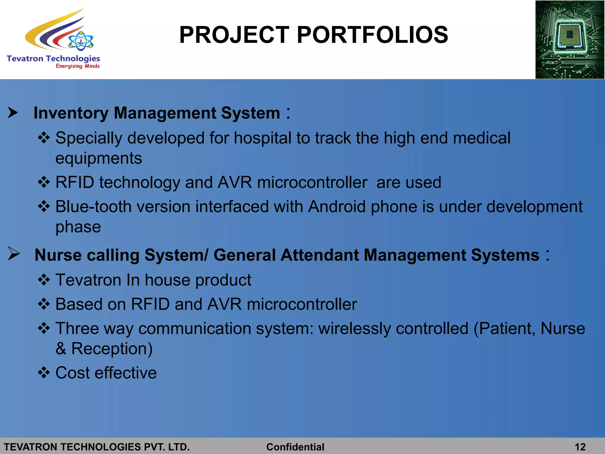 TEVATRON TECHNOLOGIES PVT. LTD. Confidential 12
 Inventory Management System :
 Specially developed for hospital to track the high end medical
equipments
 RFID technology and AVR microcontroller are used
 Blue-tooth version interfaced with Android phone is under development
phase
 Nurse calling System/ General Attendant Management Systems :
 Tevatron In house product
 Based on RFID and AVR microcontroller
 Three way communication system: wirelessly controlled (Patient, Nurse
& Reception)
 Cost effective
PROJECT PORTFOLIOS
 