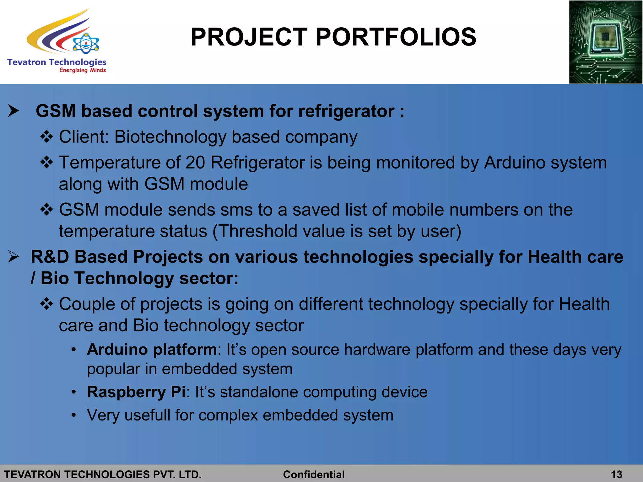 TEVATRON TECHNOLOGIES PVT. LTD. Confidential 13
 GSM based control system for refrigerator :
 Client: Biotechnology based company
 Temperature of 20 Refrigerator is being monitored by Arduino system
along with GSM module
 GSM module sends sms to a saved list of mobile numbers on the
temperature status (Threshold value is set by user)
 R&D Based Projects on various technologies specially for Health care
/ Bio Technology sector:
 Couple of projects is going on different technology specially for Health
care and Bio technology sector
• Arduino platform: It’s open source hardware platform and these days very
popular in embedded system
• Raspberry Pi: It’s standalone computing device
• Very usefull for complex embedded system
PROJECT PORTFOLIOS
 