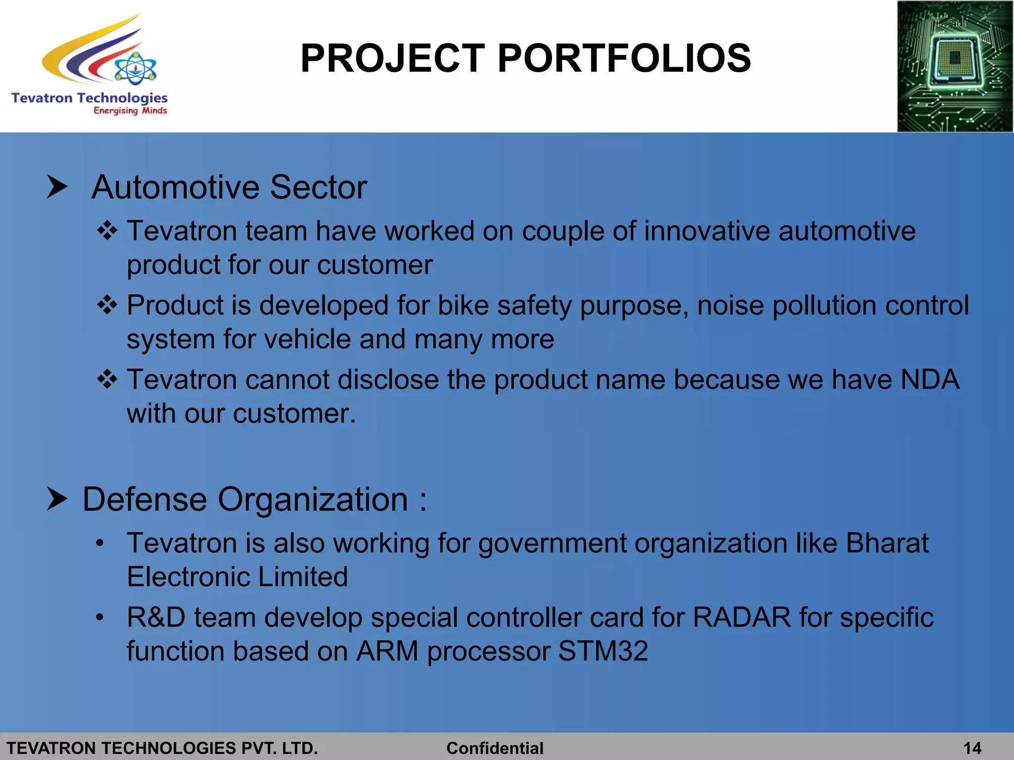 TEVATRON TECHNOLOGIES PVT. LTD. Confidential 14
 Automotive Sector
 Tevatron team have worked on couple of innovative automotive
product for our customer
 Product is developed for bike safety purpose, noise pollution control
system for vehicle and many more
 Tevatron cannot disclose the product name because we have NDA
with our customer.
 Defense Organization :
• Tevatron is also working for government organization like Bharat
Electronic Limited
• R&D team develop special controller card for RADAR for specific
function based on ARM processor STM32
PROJECT PORTFOLIOS
 