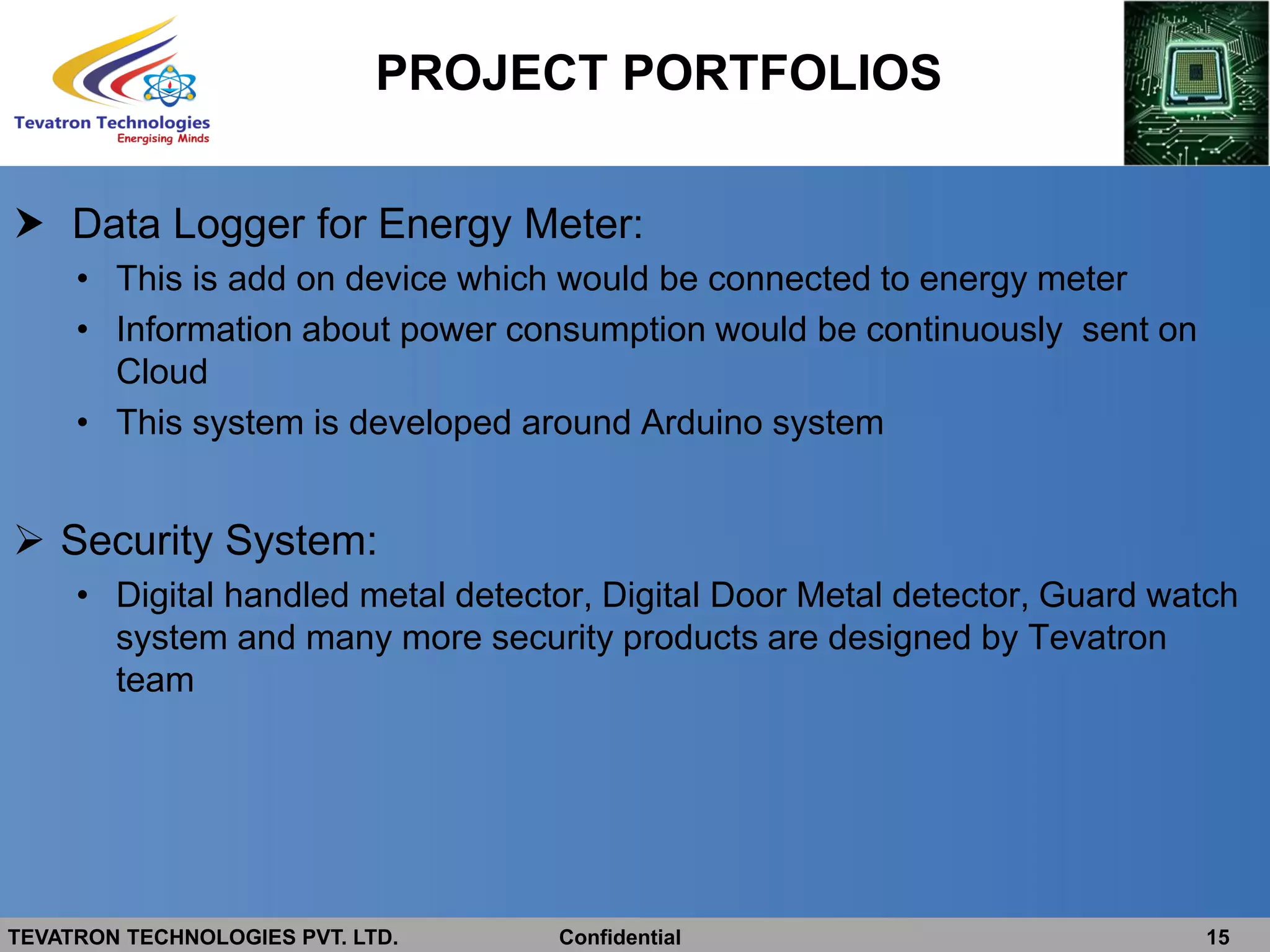 TEVATRON TECHNOLOGIES PVT. LTD. Confidential 15
 Data Logger for Energy Meter:
• This is add on device which would be connected to energy meter
• Information about power consumption would be continuously sent on
Cloud
• This system is developed around Arduino system
 Security System:
• Digital handled metal detector, Digital Door Metal detector, Guard watch
system and many more security products are designed by Tevatron
team
PROJECT PORTFOLIOS
 