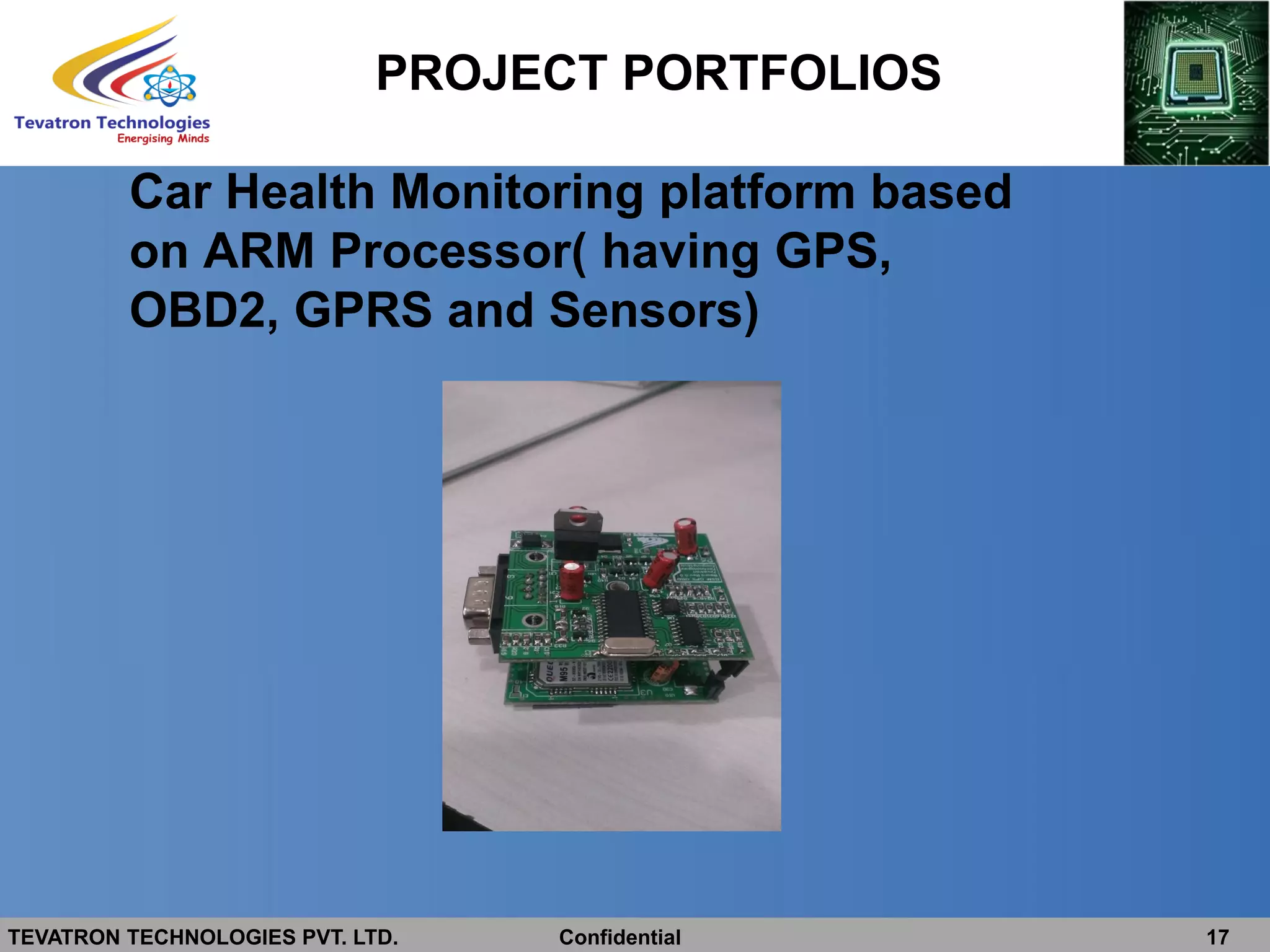 TEVATRON TECHNOLOGIES PVT. LTD. Confidential 17
PROJECT PORTFOLIOS
Car Health Monitoring platform based
on ARM Processor( having GPS,
OBD2, GPRS and Sensors)
 