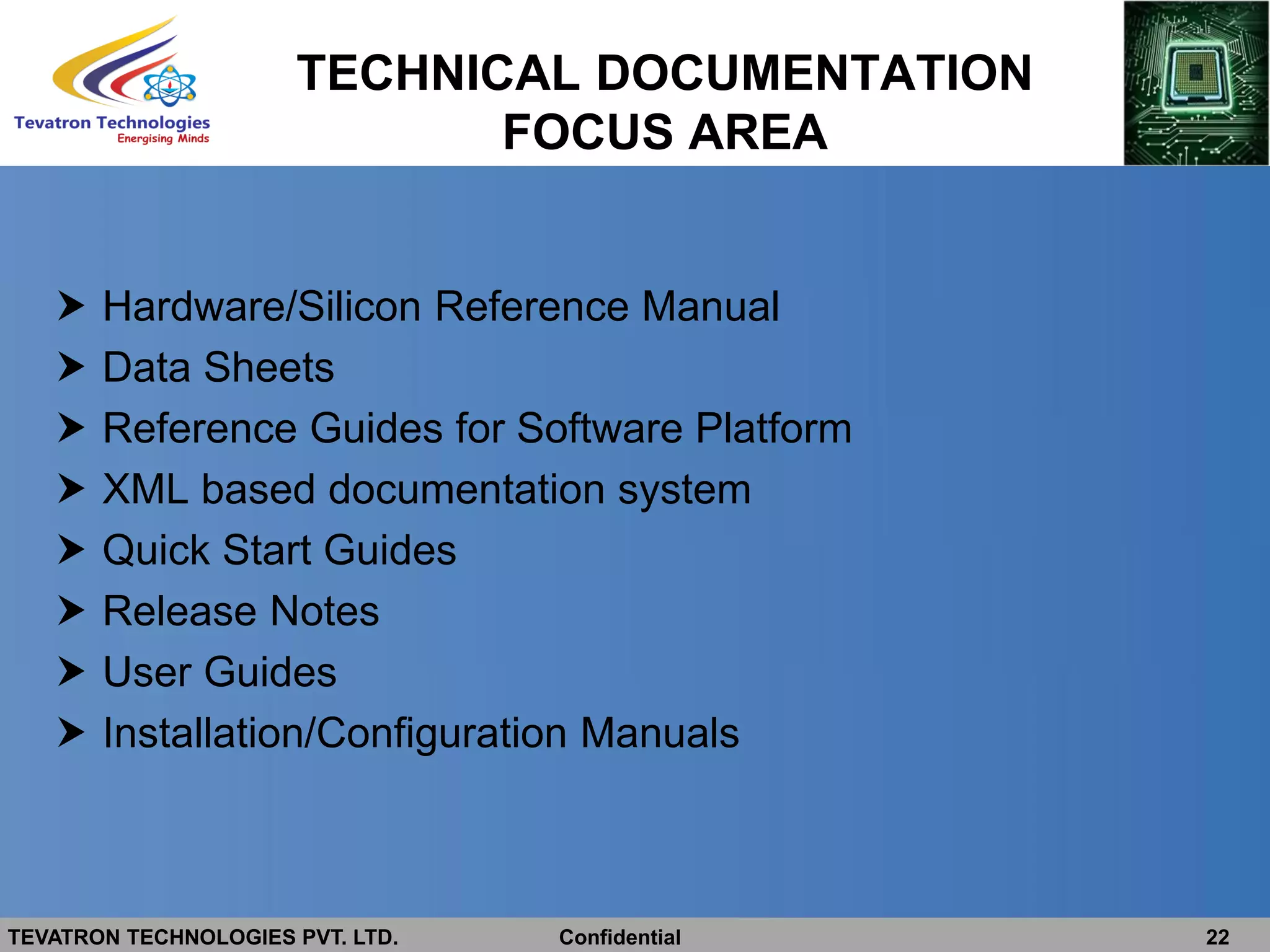 TEVATRON TECHNOLOGIES PVT. LTD. Confidential 22
TECHNICAL DOCUMENTATION
FOCUS AREA
 Hardware/Silicon Reference Manual
 Data Sheets
 Reference Guides for Software Platform
 XML based documentation system
 Quick Start Guides
 Release Notes
 User Guides
 Installation/Configuration Manuals
 