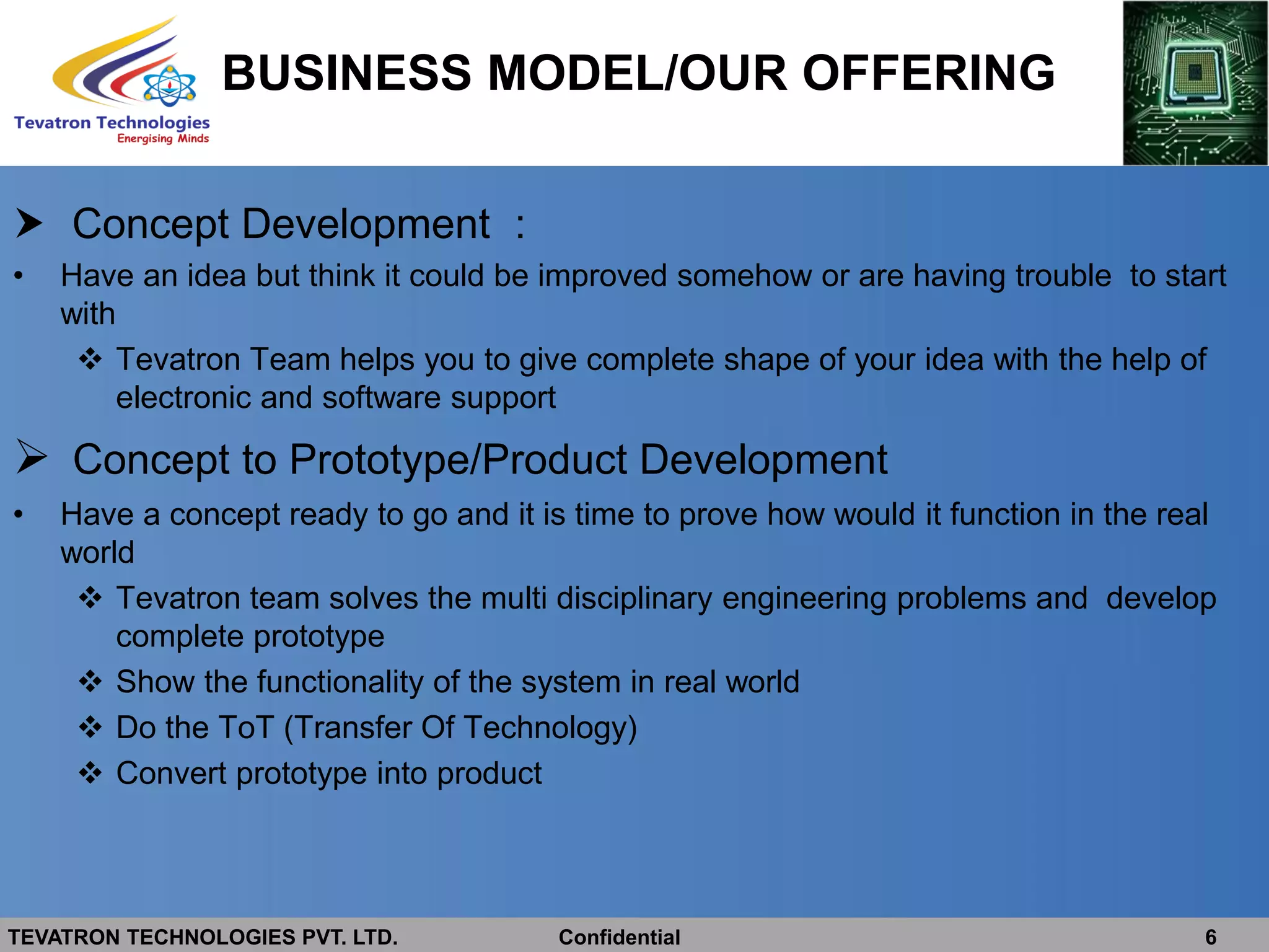 TEVATRON TECHNOLOGIES PVT. LTD. Confidential 6
BUSINESS MODEL/OUR OFFERING
 Concept Development :
• Have an idea but think it could be improved somehow or are having trouble to start
with
 Tevatron Team helps you to give complete shape of your idea with the help of
electronic and software support
 Concept to Prototype/Product Development
• Have a concept ready to go and it is time to prove how would it function in the real
world
 Tevatron team solves the multi disciplinary engineering problems and develop
complete prototype
 Show the functionality of the system in real world
 Do the ToT (Transfer Of Technology)
 Convert prototype into product
 