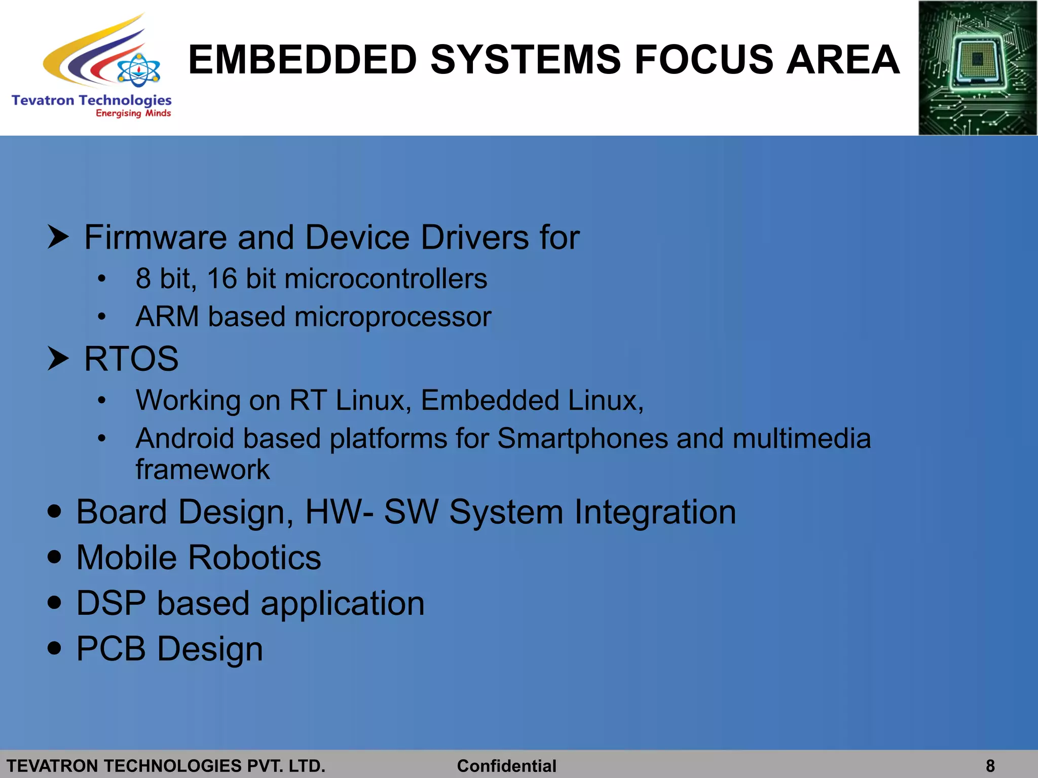TEVATRON TECHNOLOGIES PVT. LTD. Confidential 8
EMBEDDED SYSTEMS FOCUS AREA
 Firmware and Device Drivers for
• 8 bit, 16 bit microcontrollers
• ARM based microprocessor
 RTOS
• Working on RT Linux, Embedded Linux,
• Android based platforms for Smartphones and multimedia
framework
 Board Design, HW- SW System Integration
 Mobile Robotics
 DSP based application
 PCB Design
 