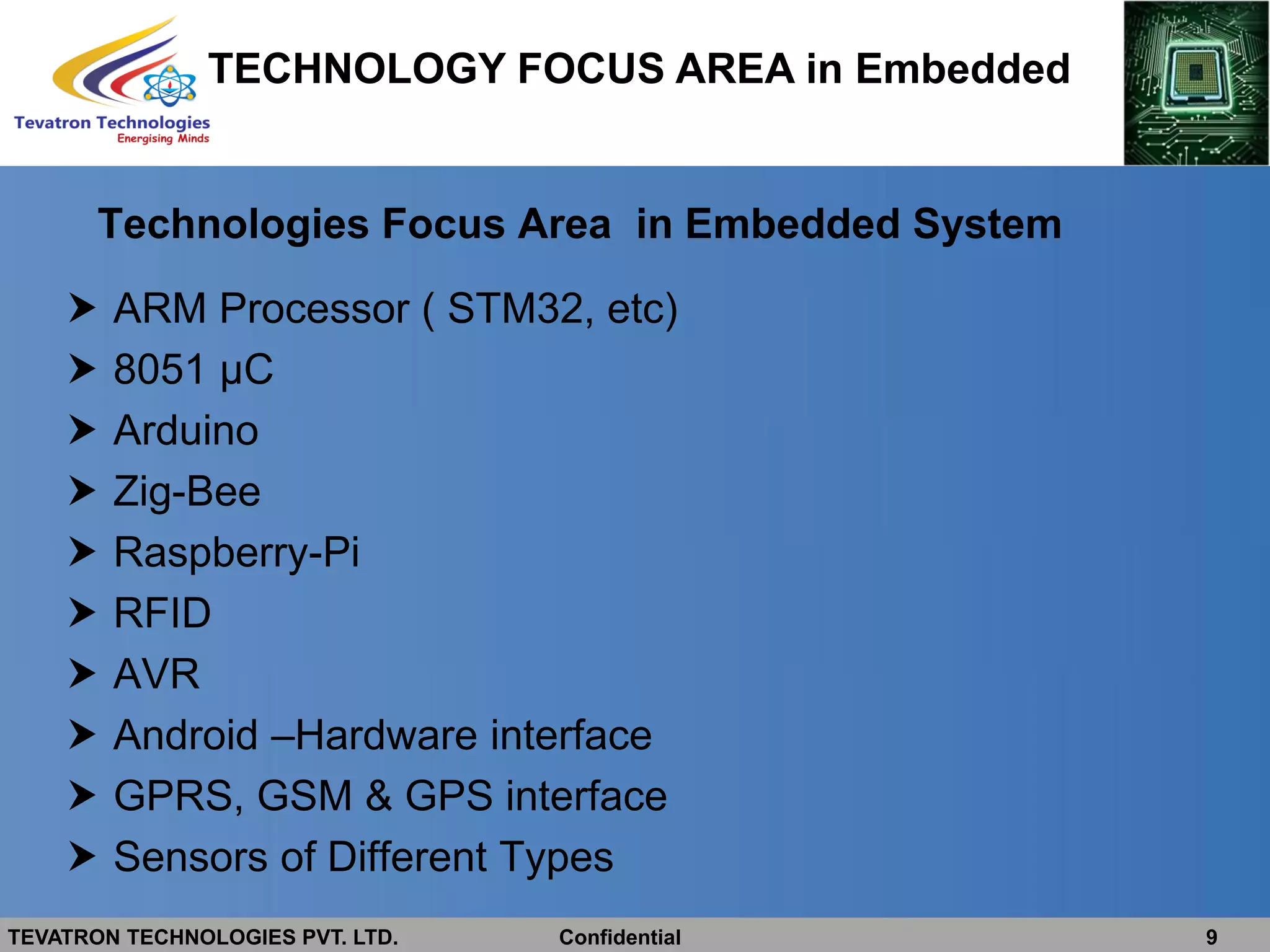 TEVATRON TECHNOLOGIES PVT. LTD. Confidential 9
Technologies Focus Area in Embedded System
 ARM Processor ( STM32, etc)
 8051 µC
 Arduino
 Zig-Bee
 Raspberry-Pi
 RFID
 AVR
 Android –Hardware interface
 GPRS, GSM & GPS interface
 Sensors of Different Types
TECHNOLOGY FOCUS AREA in Embedded
 