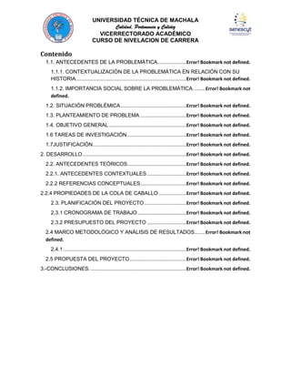 UNIVERSIDAD TÉCNICA DE MACHALA
Calidad, Pertenencia y Calidez
VICERRECTORADO ACADÉMICO
CURSO DE NIVELACION DE CARRERA

Contenido
1.1. ANTECEDENTES DE LA PROBLEMÁTICA......................Error! Bookmark not defined.
1.1.1. CONTEXTUALIZACIÓN DE LA PROBLEMÁTICA EN RELACIÓN CON SU
HISTORIA. ...................................................................................Error! Bookmark not defined.
1.1.2. IMPORTANCIA SOCIAL SOBRE LA PROBLEMÁTICA. ........ Error! Bookmark not
defined.
1.2. SITUACIÓN PROBLÉMICA ..................................................Error! Bookmark not defined.
1.3. PLANTEAMIENTO DE PROBLEMA ...................................Error! Bookmark not defined.
1.4. OBJETIVO GENERAL ...........................................................Error! Bookmark not defined.
1.6 TAREAS DE INVESTIGACIÓN .............................................Error! Bookmark not defined.
1.7JUSTIFICACIÓN .......................................................................Error! Bookmark not defined.
2. DESARROLLO ...............................................................................Error! Bookmark not defined.
2.2. ANTECEDENTES TEÓRICOS.............................................Error! Bookmark not defined.
2.2.1. ANTECEDENTES CONTEXTUALES ..............................Error! Bookmark not defined.
2.2.2 REFERENCIAS CONCEPTUALES ...................................Error! Bookmark not defined.
2.2.4 PROPIEDADES DE LA COLA DE CABALLO .....................Error! Bookmark not defined.
2.3. PLANIFICACIÓN DEL PROYECTO ................................Error! Bookmark not defined.
2.3.1 CRONOGRAMA DE TRABAJO .....................................Error! Bookmark not defined.
2.3.2 PRESUPUESTO DEL PROYECTO ..............................Error! Bookmark not defined.
2.4 MARCO METODOLÓGICO Y ANÁLISIS DE RESULTADOS........ Error! Bookmark not
defined.
2.4.1 ..............................................................................................Error! Bookmark not defined.
2.5 PROPUESTA DEL PROYECTO ...........................................Error! Bookmark not defined.
3.-CONCLUSIONES. .........................................................................Error! Bookmark not defined.

 