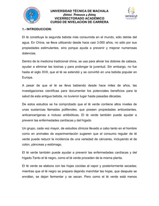 UNIVERSIDAD TÉCNICA DE MACHALA
Calidad, Pertenencia y Calidez
VICERRECTORADO ACADÉMICO
CURSO DE NIVELACION DE CARRERA
1.- INTRODUCCION:
El té constituye la segunda bebida más consumida en el mundo, sólo detrás del
agua. En China, se lleva utilizando desde hace casi 3.000 años, no sólo por sus
propiedades estimulantes, sino porque ayuda a prevenir y mejorar numerosas
dolencias.
Dentro de la medicina tradicional china, se usa para aliviar los dolores de cabeza,
ayudar a eliminar las toxinas y para prolongar la juventud. Sin embargo, no fue
hasta el siglo XVII, que el té se extendió y se convirtió en una bebida popular en
Europa.
A pesar de que el té se lleva bebiendo desde hace miles de años, las
investigaciones científicas para documentar los potenciales beneficios para la
salud de esta antigua bebida, no tuvieron lugar hasta pasadas décadas.
De estos estudios se ha comprobado que el té verde contiene altos niveles de
unas sustancias llamadas polifenoles, que poseen propiedades antioxidantes,
anticancerígenas e incluso antibióticas. El té verde también puede ayudar a
prevenir las enfermedades cardíacas y del hígado
Un grupo, cada vez mayor, de estudios clínicos llevado a cabo tanto en el hombre
como en animales de experimentación sugieren que el consumo regular de té
verde puede reducir la incidencia de una variedad de cánceres, incluyendo el de
colon, páncreas y estómago.
El té verde también puede ayudar a prevenir las enfermedades cardíacas y del
hígado.Tanto el té negro, como el té verde proceden de la misma planta.
El té verde se elabora con las hojas cocidas al vapor y posteriormente secadas;
mientras que el té negro se prepara dejando marchitar las hojas, que después se
enrollan, se dejan fermentar y se secan. Pero como el té verde está menos

 