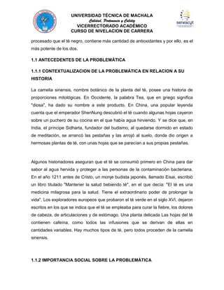 UNIVERSIDAD TÉCNICA DE MACHALA
Calidad, Pertenencia y Calidez
VICERRECTORADO ACADÉMICO
CURSO DE NIVELACION DE CARRERA
procesado que el té negro, contiene más cantidad de antioxidantes y por ello, es el
más potente de los dos.
1.1 ANTECEDENTES DE LA PROBLEMÁTICA
1.1.1 CONTEXTUALIZACION DE LA PROBLEMÁTICA EN RELACION A SU
HISTORIA
La camelia sinensis, nombre botánico de la planta del té, posee una historia de
proporciones mitológicas. En Occidente, la palabra Tea, que en griego significa
"diosa", ha dado su nombre a este producto. En China, una popular leyenda
cuenta que el emperador ShenNung descubrió el té cuando algunas hojas cayeron
sobre un puchero de su cocina en el que había agua hirviendo. Y se dice que, en
India, el príncipe Sidharta, fundador del budismo, al quedarse dormido en estado
de meditación, se arrancó las pestañas y las arrojó al suelo, donde dio origen a
hermosas plantas de té, con unas hojas que se parecían a sus propias pestañas.

Algunos historiadores aseguran que el té se consumió primero en China para dar
sabor al agua hervida y proteger a las personas de la contaminación bacteriana.
En el año 1211 antes de Cristo, un monje budista japonés, llamado Eisai, escribió
un libro titulado "Mantener la salud bebiendo té", en el que decía: "El té es una
medicina milagrosa para la salud. Tiene el extraordinario poder de prolongar la
vida". Los exploradores europeos que probaron el té verde en el siglo XVI, dejaron
escritos en los que se indica que el té se empleaba para curar la fiebre, los dolores
de cabeza, de articulaciones y de estómago. Una planta delicada Las hojas del té
contienen cafeína, como todos las infusiones que se derivan de ellas en
cantidades variables. Hay muchos tipos de té, pero todos proceden de la camelia
sinensis.

1.1.2 IMPORTANCIA SOCIAL SOBRE LA PROBLEMÁTICA

 