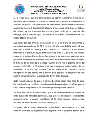 UNIVERSIDAD TÉCNICA DE MACHALA
Calidad, Pertenencia y Calidez
VICERRECTORADO ACADÉMICO
CURSO DE NIVELACION DE CARRERA
El té verde hace que los carbohidratos se liberen lentamente, evitando los
aumentos excesivos en los niveles de insulina de la sangre y favoreciendo el
consumo de grasas. Sus hojas verdes no fermentadas, contienen más cantidad de
catequinas. Dentro de la medicina tradicional china, se usa para aliviar los dolores
de cabeza, ayudar a eliminar las toxinas y para prolongar la juventud. Sin
embargo, no fue hasta el siglo XVII, que el té se extendió y se convirtió en una
bebida popular en Europa.
Los chinos son los primeros en descubrir el té, y en China se encuentran la
mayoría de variedades de té. El té ha sido utilizado como bebida medicinal para
promover la salud en mente y cuerpo durante cinco milenios. La más remota
referencia al té como una ayuda de la salud es de 2737 a. C. El té era una costosa
bebida en la antigua China. Su uso fue limitado a los segmentos opulentos de la
población. Solamente en la dinastía Ming después de la caída del imperio mongol,
la toma de té se extendió a la plebe. Cuando China fue la potencia naval del
mundo (1405-1433), el té estuvo entre las provisiones indispensables de los
marineros. La cantidad de vitamina C en la bebida de té consumida por los
navegantes en ese tiempo era suficiente para prevenir el escorbuto, el cual
mataría a muchos marinos europeos más de 100 años después.
Cabe recalcar A pesar de que el té se lleva bebiendo desde hace miles de años,
las investigaciones científicas para documentar los potenciales beneficios para la
salud de esta antigua bebida, no tuvieron lugar hasta pasadas décadas.
De estos estudios se ha comprobado que el té verde contiene altos niveles de
unas sustancias llamadas polifenoles, que poseen propiedades antioxidantes,
anticancerígenas e incluso antibióticas. El té verde también puede ayudar
aprevenir las enfermedades cardíacas y del hígado.
Un grupo, cada vez mayor, de estudios clínicos llevado a cabo tanto en el hombre
como en animales de experimentación sugieren que el consumo regular de té

 