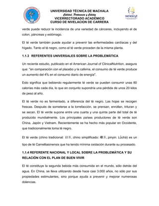 UNIVERSIDAD TÉCNICA DE MACHALA
Calidad, Pertenencia y Calidez
VICERRECTORADO ACADÉMICO
CURSO DE NIVELACION DE CARRERA
verde puede reducir la incidencia de una variedad de cánceres, incluyendo el de
colon, páncreas y estómago.
El té verde también puede ayudar a prevenir las enfermedades cardíacas y del
hígado. Tanto el té negro, como el té verde proceden de la misma planta.
1.1.3 REFERENTES UNIVERSALES SOBRE LA PROBLEMÁTICA
Un reciente estudio, publicado en el American Journal of ClinicalNutrition, asegura
que: "en comparación con el placebo y la cafeína, el consumo de té verde produce
un aumento del 4% en el consumo diario de energía".
Esto significa que bebiendo regularmente té verde se pueden consumir unas 80
calorías más cada día, lo que en conjunto supondría una pérdida de unos 20 kilos
de peso al año.
El té verde no es fermentado, a diferencia del té negro. Las hojas se recogen
frescas. Después de someterse a la torrefacción, se prensan, enrollan, trituran y
se secan. El té verde supone entre una cuarta y una quinta parte del total de té
producido mundialmente. Los principales países productores de té verde son
China, Japón y Vietnam. Recientemente se ha hecho más popular en Occidente,
que tradicionalmente toma té negro.
El té verde (chino tradicional: 綠茶, chino simplificado: 绿茶, pinyin: Lǜchá) es un
tipo de té Camelliasinensis que ha tenido mínima oxidación durante su procesado.
1.1.4 REFERENTE NACIONAL Y LOCAL SOBRE LA PROBLEMÁTICA Y SU
RELACIÓN CON EL PLAN DE BUEN VIVIR
El té constituye la segunda bebida más consumida en el mundo, sólo detrás del
agua. En China, se lleva utilizando desde hace casi 3.000 años, no sólo por sus
propiedades estimulantes, sino porque ayuda a prevenir y mejorar numerosas
dolencias.

 
