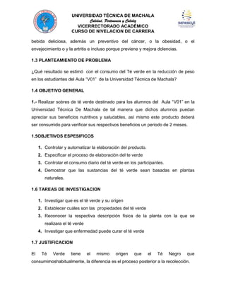 UNIVERSIDAD TÉCNICA DE MACHALA
Calidad, Pertenencia y Calidez
VICERRECTORADO ACADÉMICO
CURSO DE NIVELACION DE CARRERA
bebida deliciosa, además un preventivo del cáncer, o la obesidad, o el
envejecimiento o y la artritis e incluso porque previene y mejora dolencias.
1.3 PLANTEAMIENTO DE PROBLEMA
¿Qué resultado se estimó con el consumo del Té verde en la reducción de peso
en los estudiantes del Aula “V01” de la Universidad Técnica de Machala?
1.4 OBJETIVO GENERAL
1.- Realizar sobres de té verde destinado para los alumnos del Aula “V01” en la
Universidad Técnica De Machala de tal manera que dichos alumnos puedan
apreciar sus beneficios nutritivos y saludables, así mismo este producto deberá
ser consumido para verificar sus respectivos beneficios un periodo de 2 meses.
1.5OBJETIVOS ESPESIFICOS
1. Controlar y automatizar la elaboración del producto.
2. Especificar el proceso de elaboración del te verde
3. Controlar el consumo diario del té verde en los participantes.
4. Demostrar que las sustancias del té verde sean basadas en plantas
naturales.
1.6 TAREAS DE INVESTIGACION
1. Investigar que es el té verde y su origen
2. Establecer cuáles son las propiedades del té verde
3. Reconocer la respectiva descripción física de la planta con la que se
realizara el té verde
4. Investigar que enfermedad puede curar el té verde
1.7 JUSTIFICACION
El

Té

Verde

tiene

el

mismo

origen

que

el

Té

Negro

que

consumimoshabitualmente, la diferencia es el proceso posterior a la recolección.

 