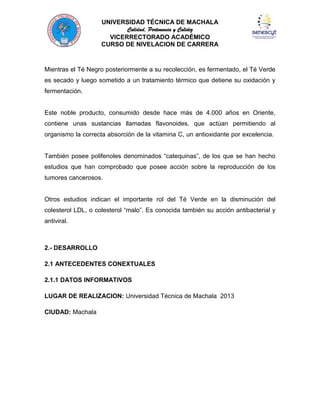 UNIVERSIDAD TÉCNICA DE MACHALA
Calidad, Pertenencia y Calidez
VICERRECTORADO ACADÉMICO
CURSO DE NIVELACION DE CARRERA

Mientras el Té Negro posteriormente a su recolección, es fermentado, el Té Verde
es secado y luego sometido a un tratamiento térmico que detiene su oxidación y
fermentación.

Este noble producto, consumido desde hace más de 4.000 años en Oriente,
contiene unas sustancias llamadas flavonoides, que actúan permitiendo al
organismo la correcta absorción de la vitamina C, un antioxidante por excelencia.
También posee polifenoles denominados “catequinas”, de los que se han hecho
estudios que han comprobado que posee acción sobre la reproducción de los
tumores cancerosos.

Otros estudios indican el importante rol del Té Verde en la disminución del
colesterol LDL, o colesterol “malo”. Es conocida también su acción antibacterial y
antiviral.

2.- DESARROLLO
2.1 ANTECEDENTES CONEXTUALES
2.1.1 DATOS INFORMATIVOS
LUGAR DE REALIZACION: Universidad Técnica de Machala 2013
CIUDAD: Machala

 