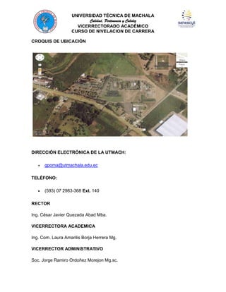 UNIVERSIDAD TÉCNICA DE MACHALA
Calidad, Pertenencia y Calidez
VICERRECTORADO ACADÉMICO
CURSO DE NIVELACION DE CARRERA
CROQUIS DE UBICACIÓN

DIRECCIÓN ELECTRÓNICA DE LA UTMACH:
gpoma@utmachala.edu.ec
TELÉFONO:
(593) 07 2983-368 Ext. 140
RECTOR
Ing. César Javier Quezada Abad Mba.
VICERRECTORA ACADEMICA
Ing. Com. Laura Amarilis Borja Herrera Mg.
VICERRECTOR ADMINISTRATIVO
Soc. Jorge Ramiro Ordoñez Morejon Mg.sc.

 