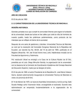 UNIVERSIDAD TÉCNICA DE MACHALA
Calidad, Pertenencia y Calidez
VICERRECTORADO ACADÉMICO
CURSO DE NIVELACION DE CARRERA
AÑO DE CREACION
El 23 de julio de 1969
2.1.2 CARACTERIZACION DE LA UNIVERSIDAD TECNICA DE MACHALA
RESEÑA HISTORICA
Grandes jornadas tuvo que cumplir la comunidad Orense para lograr la fundación
de la universidad, desde las luchas en las calles que costó la vida de hombres de
nuestro pueblo, hasta las polémicas parlamentarias, como producto de los
intereses que se reflejan al interior de la sociedad.
Después de una serie de gestiones y trámites, Universidad Técnica de Machala,
se creó por la resolución del honorable Congreso Nacional de la República del
Ecuador, por decreto ley No. 69-04, del 14 de abril de 1969, publicada en el
Registro Oficial No. 161, del 18 del mismo mes y año. Habiéndose iniciado con la
Facultad de Agronomía y Veterinaria.
Por resolución oficial se encargó a la Casa de la Cultura Núcleo de El Oro,
presidida por el Lcdo. Diego Minuche Garrido, la organización de la universidad,
con la Asesoria de la Comisión de Coordinación Académica del Consejo Nacional
de Educación Superior, hasta que se designe el rector.
El 23 de julio de 1969, el señor Presidente de la República Dr. José María Velasco
Ibarra, declaró solemnemente inaugurada la Universidad Técnica de Machala en
visita a la provincia de El Oro.
El 14 de febrero de 1970, se reúne la Asamblea Universitaria y nomina al Ing. Galo
Acosta Hidalgo como Vicerrector titular, encargándole el rectorado. Durante esta
administración se emprendió fundamentalmente a la organización de la
universidad.

 