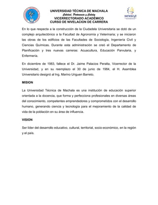 UNIVERSIDAD TÉCNICA DE MACHALA
Calidad, Pertenencia y Calidez
VICERRECTORADO ACADÉMICO
CURSO DE NIVELACION DE CARRERA
En lo que respecta a la construcción de la Ciudadela Universitaria se dotó de un
complejo arquitectónico a la Facultad de Agronomía y Veterinaria; y se iniciaron
las obras de los edificios de las Facultades de Sociología, Ingeniería Civil y
Ciencias Químicas. Durante esta administración se creó el Departamento de
Planificación y tres nuevas carreras: Acuacultura, Educación Parvularia, y
Enfermería.
En diciembre de 1983, fallece el Dr. Jaime Palacios Peralta, Vicerrector de la
Universidad, y en su reemplazo el 30 de junio de 1984, el H. Asamblea
Universitario designó al Ing. Marino Uriguen Barreto.
MISION
La Universidad Técnica de Machala es una institución de educación superior
orientada a la docencia, que forma y perfecciona profesionales en diversas áreas
del conocimiento, competentes emprendedores y comprometidos con el desarrollo
humano, generando ciencia y tecnología para el mejoramiento de la calidad de
vida de la población en su área de influencia.
VISION
Ser líder del desarrollo educativo, cultural, territorial, socio-económico, en la región
y el país.

 