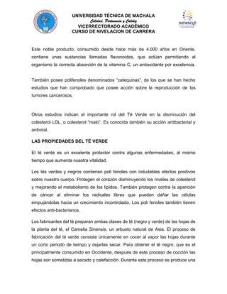 UNIVERSIDAD TÉCNICA DE MACHALA
Calidad, Pertenencia y Calidez
VICERRECTORADO ACADÉMICO
CURSO DE NIVELACION DE CARRERA

Este noble producto, consumido desde hace más de 4.000 años en Oriente,
contiene unas sustancias llamadas flavonoides, que actúan permitiendo al
organismo la correcta absorción de la vitamina C, un antioxidante por excelencia.
También posee polifenoles denominados “catequinas”, de los que se han hecho
estudios que han comprobado que posee acción sobre la reproducción de los
tumores cancerosos.

Otros estudios indican el importante rol del Té Verde en la disminución del
colesterol LDL, o colesterol “malo”. Es conocida también su acción antibacterial y
antiviral.
LAS PROPIEDADES DEL TÉ VERDE
El té verde es un excelente protector contra algunas enfermedades, al mismo
tiempo que aumenta nuestra vitalidad.
Los tés verdes y negros contienen poli fenoles con indudables efectos positivos
sobre nuestro cuerpo. Protegen el corazón disminuyendo los niveles de colesterol
y mejorando el metabolismo de los lípidos. También protegen contra la aparición
de cáncer al eliminar los radicales libres que pueden dañar las células
empujándolas hacia un crecimiento incontrolado. Los poli fenoles también tienen
efectos anti-bacterianos.
Los fabricantes del té preparan ambas clases de té (negro y verde) de las hojas de
la planta del té, el Camelia Sinensis, un arbusto natural de Asia. El proceso de
fabricación del té verde consiste únicamente en cocer al vapor las hojas durante
un corto periodo de tiempo y dejarlas secar. Para obtener el té negro, que es el
principalmente consumido en Occidente, después de este proceso de cocción las
hojas son sometidas a secado y calefacción. Durante este proceso se produce una

 