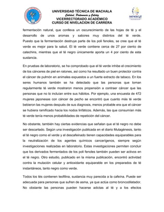 UNIVERSIDAD TÉCNICA DE MACHALA
Calidad, Pertenencia y Calidez
VICERRECTORADO ACADÉMICO
CURSO DE NIVELACION DE CARRERA
fermentación natural, que conlleva un oscurecimiento de las hojas de té y el
desarrollo

de

unos

aromas

y

sabores

muy

distintos

del

té

verde.

Puesto que la fermentación destruye parte de los poli fenoles, se cree que el té
verde es mejor para la salud. El té verde contiene cerca de 27 por ciento de
catechins, mientras que el té negro únicamente aporta un 4 por ciento de esta
sustancia.
En pruebas de laboratorio, se ha comprobado que el té verde inhibe el crecimiento
de los cánceres de piel en ratones, así como ha resultado un buen protector contra
el cáncer de pulmón en animales expuestos a un fuerte extracto de tabaco. En los
seres humanos también se ha detectado que las personas que toman
regularmente té verde mostraron menos propensión a contraer cáncer que las
personas que no lo incluían entre sus hábitos. Por ejemplo, una encuesta de 472
mujeres japonesas con cáncer de pecho se encontró que cuanto más té verde
bebieron las mujeres después de sus diagnosis, menos probable era que el cáncer
se hubiera ramificado hacia los nodos linfáticos. Además, las que consumían más
té verde tenía menos probabilidades de repetición del cáncer.
No obstante, también hay ciertas evidencias que señalan que el té negro no debe
ser descartado. Según una investigación publicada en el diario Mutagénesis, tanto
el té negro como el verde y el descafeinado tienen capacidades equiparables para
la neutralización de los agentes químicos cancerígenos, siempre según
investigaciones realizadas en laboratorio. Estas investigaciones permiten concluir
que los derivados fermentados de los poli fenoles también pueden ser activos en
el té negro. Otro estudio, publicado en la misma publicación, encontró actividad
contra la mutación celular y antioxidante equiparable en los preparados de té
instantáneos, tanto negro como verde.
Todos los tés contienen teofilina, sustancia muy parecida a la cafeína. Puede ser
adecuada para personas que sufren de asma, ya que actúa como broncodilatador.
No obstante las personas pueden hacerse adictas al té y a los efectos

 