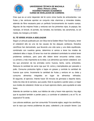 UNIVERSIDAD TÉCNICA DE MACHALA
Calidad, Pertenencia y Calidez
VICERRECTORADO ACADÉMICO
CURSO DE NIVELACION DE CARRERA
Creo que es un error depender del té como única fuente de antioxidantes. Las
frutas y las verduras aportan en conjunto más vitaminas y minerales totales,
además de fibra necesaria para un perfecto funcionamiento de nuestro cuerpo.
Algunas de las mejores frutas y verduras son los pimientos rojos, la papaya, las
naranjas, el brócoli, el pomelo, los tomates, los boniatos, las zanahorias, la col
rizada, los mangos y el melón.
EL TÉ VERDE AYUDA A ADELGAZAR
Según un artículo publicado por Jon Stout de la Golden Moon Tea Company, tener
el colesterol alto es una de las causas de los ataques cardiacos. Estudios
científicos han demostrado, que llevando una vida sana y una dieta equilibrada,
combinado con nuestros genes, determina si vamos a tener los niveles de
colesterol altos o bajos. El tener los nivel de colesterol controlado le evitará tener
problemas cardiacos, pero para ello deben tener encuenta ciertas cosas.
Lo primero y más importante es la dieta. Los alimentos que tienen colesterol, son
los que provienen de los animales como: huevos, leche, carne, embutidos.
Reduzca la cantidad de carne roja que Vd. coma y reemplácelos por pescado o
pollo. Consuma productos lights o bajos en grasas y controle la cantidad de
huevos que come. Incremente la cantidad de frutas y verdura en su dieta y
consuma

alimentos

integrales

en

lugar

de

alimentos

refinados.

El segundo, el ejercicio. Intente hacer 30 minutos de gimnasia o deporte diario,
todos los días de la semana, que pueda. Esto le ayudará a perder peso y a bajar
sus niveles de colesterol. Andar es un buen ejercicio diario, para ayudarle en esta
tarea.
Además de cambiar su dieta, sus hábitos de vida y hacer más ejercicio, hay algo
que le ayudará también a perder peso y a controlar el colesterol y es el Té, en
especial el Té verde.
Las culturas asiáticas, que han consumido Té durante siglos, según los científicos,
son la raza que menos problemas de peso, colesterol y de corazón tienen. Los

 