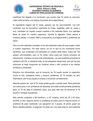 UNIVERSIDAD TÉCNICA DE MACHALA
Calidad, Pertenencia y Calidez
VICERRECTORADO ACADÉMICO
CURSO DE NIVELACION DE CARRERA
científicos han llegado a la conclusión, que cuanto más Té verde se consume,
mejor salud se tiene y se retrasa el proceso de envejecimiento.
El ingrediente mágico del té verde, parecen ser los anti-oxidantes. Los antioxidantes, que se encuentran solamente en frutas, vegetales, café, té, cacao y
vino, combaten en nuestro cuerpo nuestros a los radicales libres. Los radicales
libres se crean en nuestro organismo, durante la digestión. Estos atacan a
nuestras células, a nuestro DNA y produciendo el envejecimiento y problemas de
salud.
Pero los anti-oxidantes combaten a los anti-oxidantes antes de que puedan dañar
a nuestro organismo. Por este motivo, es por lo que es tan importante tomar
alimentos, que contengan anti-oxidantes en nuestra dieta diaria. Todos los Tés
poseen anti-oxidantes, pero el Té verde, como pasa por menos procesos de
refinamiento, mantiene muchos más antioxidantes. Los anti-oxidantes previenen la
oxidación del LDL o colesterol malo, en las plaquetas sanguíneas, que son las que
obstruyen el riego sanguíneo de nuestras venas y ello conduce a los infartos
cardiacos y cerebrales.
Estudios han demostrado, que el consumo de Té puede ayudar al organismo
contra el LDL (colesterol malo) y prevenir problemas. El Té también es antiinflamatorio, por lo que ayuda al corazón a funcionar correctamente.
Además parece ser, que el Té verde puede ayudar a perder peso. Para personas
con sobre peso o con problemas de obesidad, que están continuamente perdiendo
peso, el Té les baja el colesterol, ósea, que para este tipo de personas el Té
tendría 2 ventajas importantes.
Este estudio analizaba a 98 hombres y a 97 mujeres, entre los 22 y 65 años,
durante un año. Algunos tenían un problema de salud, pero la mayoría tenían un
problema de peso moderado. Los agruparon en 3 grupos. Al primer grupo les
dieron bebidas placebo, al segundo Té verde con una dosis baja en anti-oxidantes

 