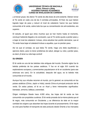 UNIVERSIDAD TÉCNICA DE MACHALA
Calidad, Pertenencia y Calidez
VICERRECTORADO ACADÉMICO
CURSO DE NIVELACION DE CARRERA
y al tercer grupo, les dieron Té verde de alta dosis de anti-oxidante. Debían tomar
el Té verde en cada una de las 3 comidas principales. Al final, los que habían
logrado bajar de peso y reducir el nivel de colesterol, fueron los que habían
consumido el té verde, sobre todo los que su concentración de anti-oxidantes, era
superior.
El estudio, al igual que otros muchos que se han hecho hasta el momento,
concluyó habiendo llegado a la conclusión, que el Té verde ayuda a perder peso y
a bajar el nivel de colesterol. Incluso, otros estudios han podido demostrar, que el
Té verde hace bajar el colesterol incluso a aquellos, que no pierden peso.
Así es que el consejo, es que beba Té verde, haga una dieta equilibrada y
ejercicio diario, para no tener problemas de salud, alargar su vida y perder peso,
es decir ¡A tener su vida bajo control!
SU ORIGEN
El té verde es una de las bebidas más antiguas del mundo. Durante siglos fue la
bebida preferida de los países asiáticos. Y fue en el siglo XVI cuando los
exploradores europeos y comerciantes popularizaron el té en occidente (para ese
entonces era caro). En la actualidad, después del agua, es la bebida más
consumida en el mundo.
Aunque hoy sus virtudes recorren el mundo, por lo general, es consumido en los
países asiáticos (China, Japón e India); siendo China el principal productor del té
verde. En estos países, el té es un ritual y tiene interesantes significados:
bienestar, armonía, belleza y serenidad.
Origen mitológico Desde hace 4.000 años, las hojas del té verde se han
consumido con propósitos curativos. El té verde procede de la misma planta que el
té negro, más consumido en Occidente, y se diferencia de éste en la mayor
cantidad de oxígeno que absorben las hojas durante el procesamiento. El té negro
se creó para facilitar el transporte de este producto desde Oriente a los mercados

 