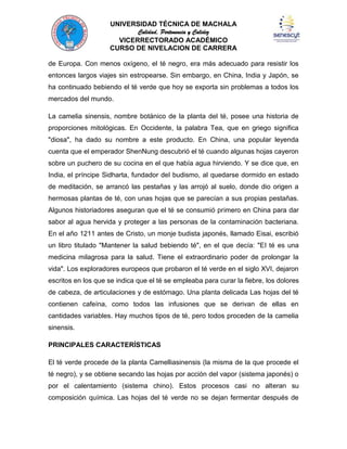 UNIVERSIDAD TÉCNICA DE MACHALA
Calidad, Pertenencia y Calidez
VICERRECTORADO ACADÉMICO
CURSO DE NIVELACION DE CARRERA
de Europa. Con menos oxígeno, el té negro, era más adecuado para resistir los
entonces largos viajes sin estropearse. Sin embargo, en China, India y Japón, se
ha continuado bebiendo el té verde que hoy se exporta sin problemas a todos los
mercados del mundo.
La camelia sinensis, nombre botánico de la planta del té, posee una historia de
proporciones mitológicas. En Occidente, la palabra Tea, que en griego significa
"diosa", ha dado su nombre a este producto. En China, una popular leyenda
cuenta que el emperador ShenNung descubrió el té cuando algunas hojas cayeron
sobre un puchero de su cocina en el que había agua hirviendo. Y se dice que, en
India, el príncipe Sidharta, fundador del budismo, al quedarse dormido en estado
de meditación, se arrancó las pestañas y las arrojó al suelo, donde dio origen a
hermosas plantas de té, con unas hojas que se parecían a sus propias pestañas.
Algunos historiadores aseguran que el té se consumió primero en China para dar
sabor al agua hervida y proteger a las personas de la contaminación bacteriana.
En el año 1211 antes de Cristo, un monje budista japonés, llamado Eisai, escribió
un libro titulado "Mantener la salud bebiendo té", en el que decía: "El té es una
medicina milagrosa para la salud. Tiene el extraordinario poder de prolongar la
vida". Los exploradores europeos que probaron el té verde en el siglo XVI, dejaron
escritos en los que se indica que el té se empleaba para curar la fiebre, los dolores
de cabeza, de articulaciones y de estómago. Una planta delicada Las hojas del té
contienen cafeína, como todos las infusiones que se derivan de ellas en
cantidades variables. Hay muchos tipos de té, pero todos proceden de la camelia
sinensis.
PRINCIPALES CARACTERÍSTICAS
El té verde procede de la planta Camelliasinensis (la misma de la que procede el
té negro), y se obtiene secando las hojas por acción del vapor (sistema japonés) o
por el calentamiento (sistema chino). Estos procesos casi no alteran su
composición química. Las hojas del té verde no se dejan fermentar después de

 