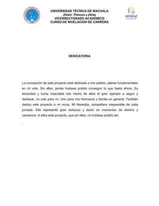 UNIVERSIDAD TÉCNICA DE MACHALA
Calidad, Pertenencia y Calidez
VICERRECTORADO ACADÉMICO
CURSO DE NIVELACION DE CARRERA

DEDICATORIA

La concepción de este proyecto está dedicada a mis padres, pilares fundamentales
en mi vida. Sin ellos, jamás hubiese podido conseguir lo que hasta ahora. Su
tenacidad y lucha insaciable han hecho de ellos el gran ejemplo a seguir y
destacar, no solo para mí, sino para mis hermanos y familia en general. También
dedico este proyecto a mi novia, Mi Naranjita, compañera inseparable de cada
jornada. Ella representó gran esfuerzo y tesón en momentos de decline y
cansancio. A ellos este proyecto, que sin ellos, no hubiese podido ser.
.

 
