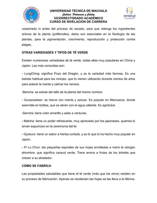 UNIVERSIDAD TÉCNICA DE MACHALA
Calidad, Pertenencia y Calidez
VICERRECTORADO ACADÉMICO
CURSO DE NIVELACION DE CARRERA
cosechado ni antes del proceso de secado, para que retenga los ingredientes
activos de la planta (polifenoles). éstos son esenciales en la fisiología de las
plantas, para la pigmentación, crecimiento, reproducción y protección contra
plagas.
OTRAS VARIEDADES Y TIPOS DE TÉ VERDE
Existen numerosas variedades de té verde, todas ellas muy populares en China y
Japón. Las más conocidas son:
- LungChing: significa Pozo del Dragón, y es la variedad más famosa. Es una
bebida habitual para los monjes, que lo vienen utilizando durante cientos de años
para aclarar la mente y calmar los nervios.
-Bancha: se extrae del tallo de la planta del mismo nombre.
- Gunpowdwer: se hierve con menta y azúcar. Es popular en Marruecos, donde
seenrolla en bolitas, que se abren con el agua caliente. Es agridulce.
-Sencha: tiene color amarillo y sabe a verduras.
- Matcha: tiene un poder refrescante, muy apreciado por los japoneses, quienes lo
sirven espumoso en la ceremonia del té.
- Gyokuro: tiene un sabor a hierba cortada, y es lo que lo ha hecho muy popular en
Japón.
- Pi Lo Chun: las pequeñas espirales de sus hojas enrolladas a mano le otorgan
elnombre, que significa caracol verde. Tiene aroma a frutas de los árboles que
crecen a su alrededor.
CÓMO SE FABRICA
Las propiedades saludables que tiene el té verde (más que los otros) residen en
su proceso de fabricación. Apenas se recolectan las hojas se las lleva a la fábrica.

 