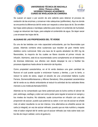 UNIVERSIDAD TÉCNICA DE MACHALA
Calidad, Pertenencia y Calidez
VICERRECTORADO ACADÉMICO
CURSO DE NIVELACION DE CARRERA
Se cuecen al vapor o por acción de aire caliente para detener el proceso de
oxidación de las enzimas y conservar más catequinas (polifenoles). Aquí es donde
se encuentra la diferencia del té verde con respecto a otros tipos de té. Se enrollan
las hojas sobre placas o bandejas calientes para reducir el contenido de humedad.
Luego se retuercen las hojas, para adaptar el contendido de agua. Se dejan secar
y se envasan las hojas del té.
ALGUNAS DE LAS PROPIEDADES DEL TÉ VERDE
Es una de las bebidas con más capacidad antioxidante, por los flavonoides que
posee. Además contiene otras sustancias que resultan de gran interés tanto
dietético como nutricional. Sólo una taza de té aporta alrededor de 200 mg de
flavonoides, la mayoría de los cuales se libera durante el primer minuto de
infusión. Asimismo, este té es recomendado como complemento en el tratamiento
de diversas dolencias; sus efectos van desde despejar la voz o facilitar los
procesos digestivos hasta aliviar la retención de líquidos.
Como propiedad característica, en el té verde destaca una gran cantidad de
fluoruro el cual puede ayudar a endurecer huesos y dientes, y por lo tanto, a
reducir la caída de estos, según el estudio de una universidad italiana (Lydia
Ferrara, DomenicoMontesanoa y Alfonso Senatore). Otra propiedad característica
del té verde es su efecto antioxidante al reducir la actividad de los radicales libres
merced a una molécula llamada EGCG.
Además se ha comprobado que tiene potencial para la lucha contra el cáncer de
piel, estómago, esófago y colon así como poder para regular el azúcar en sangre y
los niveles de insulina. No obstante, suele consumirse en infusión con una alta
proporción de azúcar, puesto que potencia su sabor; si en vez de azúcar se añade
miel, el sabor resultante no es tan intenso. Una alternativa es añadirle azúcar de
caña (o integral), en vez de azúcar refinado, puesto que es más nutritivo y respeta
más el sabor original del té verde que el azúcar refinado (se nota sobre todo con
los tés de mayor calidad, como el gyokuro).

 