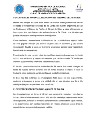 UNIVERSIDAD TÉCNICA DE MACHALA
Calidad, Pertenencia y Calidez
VICERRECTORADO ACADÉMICO
CURSO DE NIVELACION DE CARRERA
SE CONFIRMA EL POTENCIAL REDUCTOR DEL INSOMNIO DEL TÉ VERDE
Hemos sido testigos en todos estos meses de muchas investigaciones que se han
dedicado a destacar los beneficios del Té Verde para nuestro organismo. El Mal
de Parkinson y el Cáncer de Pecho, el Cáncer de Cólon y hasta el insomnio se
han topado con una barrera de resistencia en el Té Verde, una infusión que
parece fortalecerse investigación tras investigación.
Como decíamos, anteriormente la Universidad de Louisville había logrado hallar
en esta popular infusión una buena solución para el insomnio, y una nueva
investigación llevada a cabo por la misma universidad parece haber respaldado
los datos de su predecesora.
Experimentando esta vez con ratas, los científicos lograron observar una conducta
mucho más ordenada y regular en roedores que habían tomado Té Verde que
aquellos cuyo consumo solamente se constriñó al agua.
El secreto parece estar en los polifenoles del Té Verde, los cuales protegen al
tejido de nuestro cerebro evitando que el estrés oxidativo lo afecte, lo cual se
traduciría en un excelente complemento para combatir el insomnio.
Si bien tras dos instancias de investigación todo sigue en fase experimental,
podemos arriesgarnos a sumar una utilidad más en esta infusión, que día a día
consigue agregar a su palmarés más beneficios.
EL TÉ VERDE PUEDE REDUCIR EL CÁNCER DE COLON
Las investigaciones en torno al cáncer son sumamente variadas y de diversa
índole, y la medicina convencional no sólo se roba todo el protagonismo en estas
investigaciones, sino que la medicina complementaria también tiene lugar en ellas,
y los experimentos con plantas medicinales en relación al cáncer son un área de
conocimientos sumamente importante y válida.

 