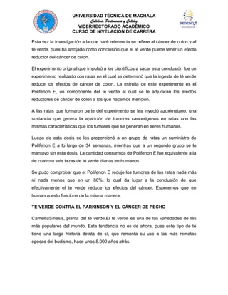 UNIVERSIDAD TÉCNICA DE MACHALA
Calidad, Pertenencia y Calidez
VICERRECTORADO ACADÉMICO
CURSO DE NIVELACION DE CARRERA
Esta vez la investigación a la que haré referencia se refiere al cáncer de colon y al
té verde, pues ha arrojado como conclusión que el té verde puede tener un efecto
reductor del cáncer de colon.
El experimento original que impulsó a los científicos a sacar esta conclusión fue un
experimento realizado con ratas en el cual se determinó que la ingesta de té verde
reduce los efectos de cáncer de colon. La estrella de este experimento es el
Polifenon E, un componente del té verde al cual se le adjudican los efectos
reductores de cáncer de colon a los que hacemos mención.
A las ratas que formaron parte del experimento se les inyectó azoximetano, una
sustancia que genera la aparición de tumores cancerígenos en ratas con las
mismas características que los tumores que se generan en seres humanos.
Luego de esta dosis se les proporcionó a un grupo de ratas un suministro de
Polifenon E a lo largo de 34 semanas, mientras que a un segundo grupo se lo
mantuvo sin esta dosis. La cantidad consumida de Polifenon E fue equivalente a la
de cuatro o seis tazas de té verde diarias en humanos.
Se pudo comprobar que el Polifenon E redujo los tumores de las ratas nada más
ni nada menos que en un 80%, lo cual da lugar a la conclusión de que
efectivamente el té verde reduce los efectos del cáncer. Esperemos que en
humanos esto funcione de la misma manera.
TÉ VERDE CONTRA EL PARKINSON Y EL CÁNCER DE PECHO
CamelliaSinesis, planta del té verde.El té verde es una de las variedades de tés
más populares del mundo. Esta tendencia no es de ahora, pues este tipo de té
tiene una larga historia detrás de sí, que remonta su uso a las más remotas
épocas del budismo, hace unos 5.000 años atrás.

 