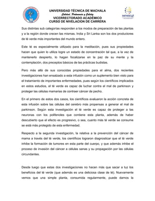 UNIVERSIDAD TÉCNICA DE MACHALA
Calidad, Pertenencia y Calidez
VICERRECTORADO ACADÉMICO
CURSO DE NIVELACION DE CARRERA
Sus distintas sub categorías responden a los modos de preparación de las plantas
y a la región donde crecen las mismas. India y Sri Lanka son los dos productores
de té verde más importantes del mundo entero.
Este té es especialmente utilizado para la meditación, pues sus propiedades
hacen que quien lo utiliza logre un estado de concentración tal que, a la vez de
mantenerlo despierto, lo hagan focalizarse en la paz de su mente y la
contemplación, dos preceptos básicos de las prácticas budistas.
Pero más allá de sus conocidas propiedades para el alma, dos recientes
investigaciones han ensalzado a esta infusión como un suplemento bien visto para
el tratamiento de importantes enfermedades, pues según los científicos implicados
en estos estudios, el té verde es capaz de luchar contra el mal de parkinson y
proteger las células mamarias de contraer cáncer de pecho.
En el primero de estos dos casos, los científicos evaluaron la acción concreta de
esta infusión sobre las células del cerebro más propensas a generar el mal de
parkinson. Según esta investigación el té verde es capaz de proteger a las
neuronas con los polifenoles que contiene esta planta, además de haber
descubierto que el efecto es progresivo, o sea, cuanto más té verde se consume
se está más protegido de esta enfermedad.
Respecto a la segunda investigación, la relativa a la prevención del cáncer de
mama a través del té verde, los científicos lograron diagnosticar que el té verde
inhibe la formación de tumores en esta parte del cuerpo, y que además inhibe el
proceso de invasión del cáncer a células sanas y su propagación por las células
circundantes.

Desde luego que estas dos investigaciones no hacen más que sacar a luz los
beneficios del té verde (que además es una deliciosa clase de té). Nuevamente
vemos que una simple planta, consumida regularmente, puede darnos la

 