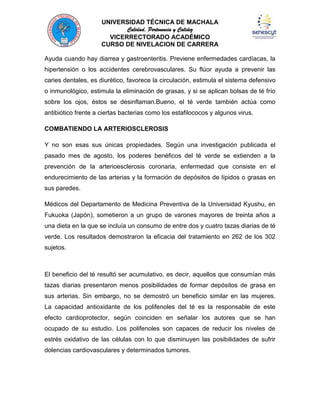 UNIVERSIDAD TÉCNICA DE MACHALA
Calidad, Pertenencia y Calidez
VICERRECTORADO ACADÉMICO
CURSO DE NIVELACION DE CARRERA
Ayuda cuando hay diarrea y gastroenteritis. Previene enfermedades cardíacas, la
hipertensión o los accidentes cerebrovasculares. Su flúor ayuda a prevenir las
caries dentales, es diurético, favorece la circulación, estimula el sistema defensivo
o inmunológico, estimula la eliminación de grasas, y si se aplican bolsas de té frío
sobre los ojos, éstos se desinflaman.Bueno, el té verde también actúa como
antibiótico frente a ciertas bacterias como los estafilococos y algunos virus.
COMBATIENDO LA ARTERIOSCLEROSIS
Y no son esas sus únicas propiedades. Según una investigación publicada el
pasado mes de agosto, los poderes benéficos del té verde se extienden a la
prevención de la arterioesclerosis coronaria, enfermedad que consiste en el
endurecimiento de las arterias y la formación de depósitos de lípidos o grasas en
sus paredes.
Médicos del Departamento de Medicina Preventiva de la Universidad Kyushu, en
Fukuoka (Japón), sometieron a un grupo de varones mayores de treinta años a
una dieta en la que se incluía un consumo de entre dos y cuatro tazas diarias de té
verde. Los resultados demostraron la eficacia del tratamiento en 262 de los 302
sujetos.

El beneficio del té resultó ser acumulativo, es decir, aquellos que consumían más
tazas diarias presentaron menos posibilidades de formar depósitos de grasa en
sus arterias. Sin embargo, no se demostró un beneficio similar en las mujeres.
La capacidad antioxidante de los polifenoles del té es la responsable de este
efecto cardioprotector, según coinciden en señalar los autores que se han
ocupado de su estudio. Los polifenoles son capaces de reducir los niveles de
estrés oxidativo de las células con lo que disminuyen las posibilidades de sufrir
dolencias cardiovasculares y determinados tumores.

 