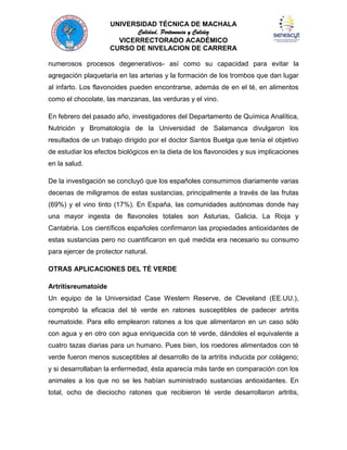 UNIVERSIDAD TÉCNICA DE MACHALA
Calidad, Pertenencia y Calidez
VICERRECTORADO ACADÉMICO
CURSO DE NIVELACION DE CARRERA
numerosos procesos degenerativos- así como su capacidad para evitar la
agregación plaquetaria en las arterias y la formación de los trombos que dan lugar
al infarto. Los flavonoides pueden encontrarse, además de en el té, en alimentos
como el chocolate, las manzanas, las verduras y el vino.
En febrero del pasado año, investigadores del Departamento de Química Analítica,
Nutrición y Bromatología de la Universidad de Salamanca divulgaron los
resultados de un trabajo dirigido por el doctor Santos Buelga que tenía el objetivo
de estudiar los efectos biológicos en la dieta de los flavonoides y sus implicaciones
en la salud.
De la investigación se concluyó que los españoles consumimos diariamente varias
decenas de miligramos de estas sustancias, principalmente a través de las frutas
(69%) y el vino tinto (17%). En España, las comunidades autónomas donde hay
una mayor ingesta de flavonoles totales son Asturias, Galicia, La Rioja y
Cantabria. Los científicos españoles confirmaron las propiedades antioxidantes de
estas sustancias pero no cuantificaron en qué medida era necesario su consumo
para ejercer de protector natural.
OTRAS APLICACIONES DEL TÉ VERDE
Artritisreumatoide
Un equipo de la Universidad Case Western Reserve, de Cleveland (EE.UU.),
comprobó la eficacia del té verde en ratones susceptibles de padecer artritis
reumatoide. Para ello emplearon ratones a los que alimentaron en un caso sólo
con agua y en otro con agua enriquecida con té verde, dándoles el equivalente a
cuatro tazas diarias para un humano. Pues bien, los roedores alimentados con té
verde fueron menos susceptibles al desarrollo de la artritis inducida por colágeno;
y si desarrollaban la enfermedad, ésta aparecía más tarde en comparación con los
animales a los que no se les habían suministrado sustancias antioxidantes. En
total, ocho de dieciocho ratones que recibieron té verde desarrollaron artritis,

 