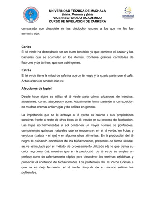 UNIVERSIDAD TÉCNICA DE MACHALA
Calidad, Pertenencia y Calidez
VICERRECTORADO ACADÉMICO
CURSO DE NIVELACION DE CARRERA
comparado con diecisiete de los dieciocho ratones a los que no les fue
suministrado.

Caries
El té verde ha demostrado ser un buen dentífrico ya que combate el azúcar y las
bacterias que se acumulan en los dientes. Contiene grandes cantidades de
fluoruros y de taninos, que son astringentes.
Estrés
El té verde tiene la mitad de cafeína que un té negro y la cuarta parte que el café.
Actúa como un sedante natural.
Afecciones de la piel
Desde hace siglos se utiliza el té verde para calmar picaduras de insectos,
abrasiones, cortes, abscesos y acné. Actualmente forma parte de la composición
de muchas cremas antiarrugas y de belleza en general.
La importancia que se le atribuye al té verde en cuanto a sus propiedades
curativas frente al resto de otros tipos de té, reside en su proceso de fabricación.
Las hojas no fermentadas al sol contienen un mayor número de polifenoles,
componentes químicos naturales que se encuentran en el té verde, en frutas y
verduras (patata y el ajo) y en algunos otros alimentos. En la producción del té
negro, la oxidación enzimática de los bioflavonoides, presentes de forma natural,
se ve estimulada por el método de procesamiento utilizado (de lo que deriva su
color negro/marrón), mientras que en la producción de té verde se emplea un
período corto de calentamiento rápido para desactivar las enzimas oxidativas y
preservar el contenido de bioflavonoides. Los polifenoles del Te Verde Gracias a
que no se deja fermentar, el té verde después de su secado retiene los
polifenoles.

 