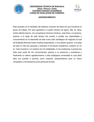 UNIVERSIDAD TÉCNICA DE MACHALA
Calidad, Pertenencia y Calidez
VICERRECTORADO ACADÉMICO
CURSO DE NIVELACION DE CARRERA
AGRADECIMIENTO

Este proyecto es el resultado del esfuerzo conjunto de todos los que formamos el
grupo de trabajo. Por esto agradezco a nuestro director de tópico, Mg. Sc. Bioq.
Carlos Alberto García, mis compañeros Verónica Córdova, José Haro y mi persona,
quienes a lo largo de este tiempo han puesto a prueba sus capacidades y
conocimientos en el desarrollo de este nuevo plan estratégico de negocios el cual
ha finalizado llenando todas nuestras expectativas. A mis padres quienes a lo largo
de toda mi vida han apoyado y motivado mi formación académica, creyeron en mí
en todo momento y no dudaron de mis habilidades. A mis profesores a quienes les
debo gran parte de mis conocimientos, gracias a su paciencia y enseñanza y
finalmente un eterno agradecimiento a esta prestigiosa universidad la cual abrió
abre sus puertas a jóvenes como nosotros, preparándonos para un futuro
competitivo y formándonos como personas de bien.

 
