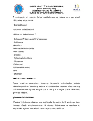 UNIVERSIDAD TÉCNICA DE MACHALA
Calidad, Pertenencia y Calidez
VICERRECTORADO ACADÉMICO
CURSO DE NIVELACION DE CARRERA
A continuación un resumen de las cualidades que se registra en el uso actual:
• Migraña y fatiga mental.
• Broncodilatador.
• Diurético y vasodilatador
• Absorción de la Vitamina C
• Colesterol/Antiagregante/Arteriosclerosis
• Astringente
• Antitóxico
• Anti-bacterial/Anti-caries
• Anti-úlceras
• Diabetes
• Antiaging/Antioxidante
• Hipotensor
• Sobrepeso
• Sistema inmunitario
• Piel
• El cáncer
EFECTOS SECUNDARIOS
Puede ocasionar nerviosismo, insomnio, taquicardia, extrasístoles, poliuria,
molestias gástricas, náuseas y vómitos, sobre todo si se cosumen infusiones muy
concentradas o en ayunas. Al igual que el café y el té negro, puede crear cierto
grado de adicción.
¿CÓMO CONSUMIRLO?
Preparar infusiones utilizando una cucharada de postre de té verde por taza,
dejando infundir aproximadamente 10 minutos. Actualmente se consigue en
saquitos en algunos mercados o casas de productos dietéticos.

 