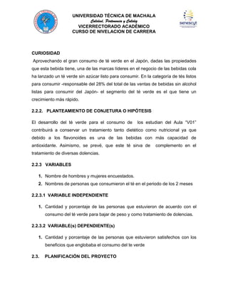 UNIVERSIDAD TÉCNICA DE MACHALA
Calidad, Pertenencia y Calidez
VICERRECTORADO ACADÉMICO
CURSO DE NIVELACION DE CARRERA

CURIOSIDAD
Aprovechando el gran consumo de té verde en el Japón, dadas las propiedades
que esta bebida tiene, una de las marcas líderes en el negocio de las bebidas cola
ha lanzado un té verde sin azúcar listo para consumir. En la categoría de tés listos
para consumir -responsable del 28% del total de las ventas de bebidas sin alcohol
listas para consumir del Japón- el segmento del té verde es el que tiene un
crecimiento más rápido.
2.2.2. PLANTEAMIENTO DE CONJETURA O HIPÓTESIS
El desarrollo del té verde para el consumo de

los estudian del Aula “V01”

contribuirá a conservar un tratamiento tanto dietético como nutricional ya que
debido a los flavonoides es una de las bebidas con más capacidad de
antioxidante. Asimismo, se prevé, que este té sirva de

complemento en el

tratamiento de diversas dolencias.
2.2.3 VARIABLES
1. Nombre de hombres y mujeres encuestados.
2. Nombres de personas que consumieron el té en el periodo de los 2 meses
2.2.3.1 VARIABLE INDEPENDIENTE
1. Cantidad y porcentaje de las personas que estuvieron de acuerdo con el
consumo del té verde para bajar de peso y como tratamiento de dolencias.
2.2.3.2 VARIABLE(s) DEPENDIENTE(s)
1. Cantidad y porcentaje de las personas que estuvieron satisfechos con los
beneficios que englobaba el consumo del te verde
2.3.

PLANIFICACIÓN DEL PROYECTO

 