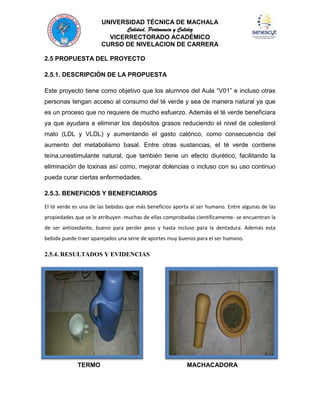 UNIVERSIDAD TÉCNICA DE MACHALA
Calidad, Pertenencia y Calidez
VICERRECTORADO ACADÉMICO
CURSO DE NIVELACION DE CARRERA
2.5 PROPUESTA DEL PROYECTO
2.5.1. DESCRIPCIÓN DE LA PROPUESTA
Este proyecto tiene como objetivo que los alumnos del Aula “V01” e incluso otras
personas tengan acceso al consumo del té verde y sea de manera natural ya que
es un proceso que no requiere de mucho esfuerzo. Además el té verde beneficiara
ya que ayudara a eliminar los depósitos grasos reduciendo el nivel de colesterol
malo (LDL y VLDL) y aumentando el gasto calórico, como consecuencia del
aumento del metabolismo basal. Entre otras sustancias, el té verde contiene
teína,unestimulante natural, que también tiene un efecto diurético, facilitando la
eliminación de toxinas así como, mejorar dolencias o incluso con su uso continuo
pueda curar ciertas enfermedades.
2.5.3. BENEFICIOS Y BENEFICIARIOS
El té verde es una de las bebidas que más beneficios aporta al ser humano. Entre algunas de las
propiedades que se le atribuyen -muchas de ellas comprobadas científicamente- se encuentran la
de ser antioxidante, bueno para perder peso y hasta incluso para la dentadura. Además esta
bebida puede traer aparejados una serie de aportes muy buenos para el ser humano.

2.5.4. RESULTADOS Y EVIDENCIAS

TERMO

MACHACADORA

 