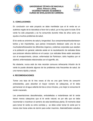 UNIVERSIDAD TÉCNICA DE MACHALA
Calidad, Pertenencia y Calidez
VICERRECTORADO ACADÉMICO
CURSO DE NIVELACION DE CARRERA

3.- CONCLUCIONES:
En conclusión con este proyecto se debe manifestar que el té verde es un
auténtico regalo de la naturaleza a favor de tu salud, ya no hay quien lo dude. El té
verde ha sido preparado y se ha consumido durante miles de años como una
ayuda a muchos problemas de salud.
El té verde es sinónimo de salud y longevidad. Sus componentesantioxidantesson
tantos y tan importantes, que parece innecesario destacar cada uno de sus
muchosbeneficiossobre los diferentes órganos y sistemas corporales que asedian
a la población en general, además asiste en la neutralización de radicales libres
que producen efectos dañinos en el cuerpo. Los radicales libres están asociados
con el envejecimiento, cáncer, enfermedad de Parkinson; daño hepático por el
alcohol, enfermedades relacionadas con el cigarrillo, etc.
No obstante, nunca está de más recordar comouna refrescante infusión de té
verde te puede aliviarde algunos de los problemas más frecuentes de salud, de
una manera rápida y natural.
4. RECOMENDACIONES
Tomar una taza de té tres veces al día es una gran forma de consumir
antioxidantes, para absorber el mayor número de catequinas, el té debe
permanecer en el agua caliente de tres a cinco minutos, y es mejor si consumes té
recién macerado.
Las presentaciones descafeinadas, embotelladas e instantáneas del té verde
tienen menos catequinas que el té verde natural, es por ello que se debe
recomendar e incentivar el sembrío de esta beneficiosa planta. El momento ideal
para tomar té verde es entre comidas y se debe evitar tomar té verde por lo
menos dos horas antes de dormir para evitar insomnio. AdemásExisten estudios

 